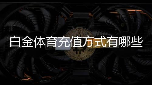 白金体育充值方式有哪些:一网打尽最全攻略