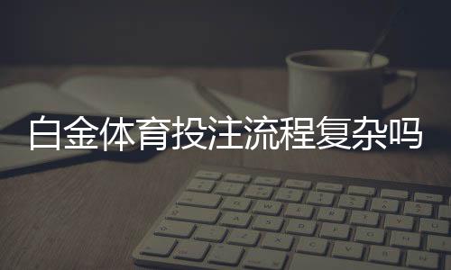 白金体育投注流程复杂吗：专家解读流程及注意事项
