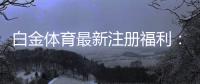 白金体育最新注册福利：尽享丰厚优惠！