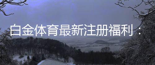 白金体育最新注册福利:尽享丰厚优惠!