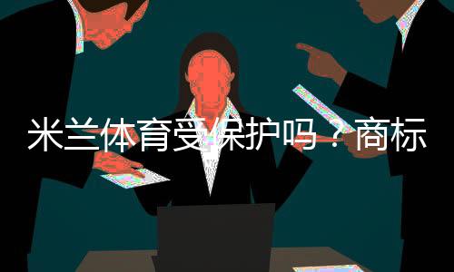 米兰体育受保护吗?商标、肖像与赛事版权一文看懂