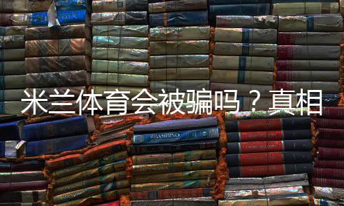 米兰体育会被骗吗?真相调查、案例解析与防骗攻略