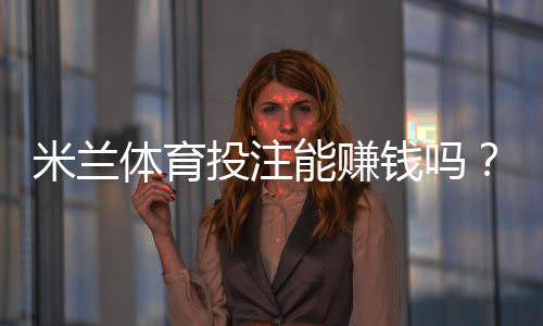 米兰体育投注能赚钱吗？新手必读：盈利机率、实战技巧与风险防范