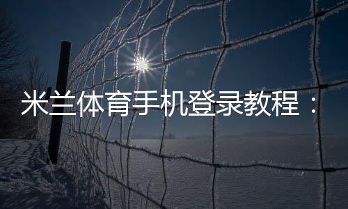 米兰体育手机登录教程：新手注册、快速登录与常见问题全攻略