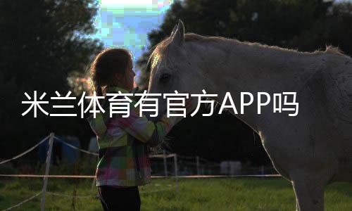 米兰体育有官方APP吗?真假辨别、官方下载入口与安全下载安装教程