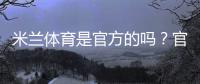 米兰体育是官方的吗？官方资质与真伪辨别全攻略