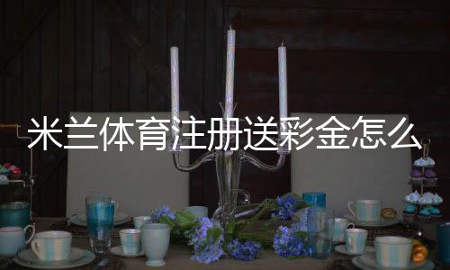 米兰体育注册送彩金怎么领?新手领取步骤与注意事项详解