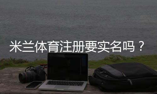 米兰体育注册要实名吗？注册要求、实名认证流程与常见问题解答