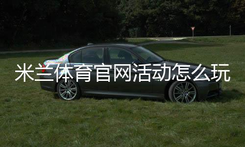 米兰体育官网活动怎么玩?最新福利、参与步骤与注意事项一览