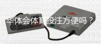 华体会体育投注方便吗？全面评测：注册、充值、投注流程与安全性解析