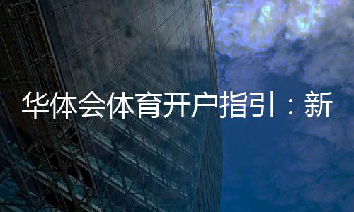 华体会体育开户指引:新手注册流程、身份验证与安全设置详解