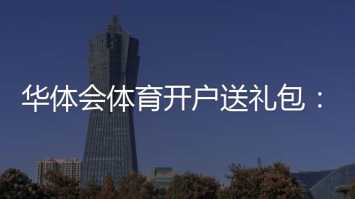 华体会体育开户送礼包:最新领取攻略、真假辨别与安全注意事项详解