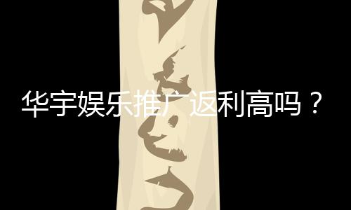华宇娱乐推广返利高吗?资深玩家揭秘真实返利比例与技巧