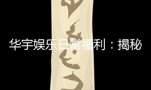 华宇娱乐日常福利：揭秘老玩家独享的隐藏彩金攻略