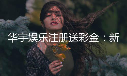 华宇娱乐注册送彩金:新会员专享彩金豪礼大放送