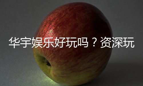 华宇娱乐好玩吗？资深玩家带你揭秘真实体验
