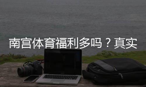 南宫体育福利多吗?真实员工反馈与福利详解