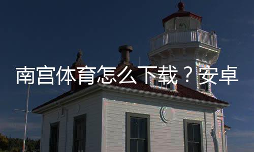 南宫体育怎么下载?安卓 iOS 最新版下载安装教程与常见问题解答