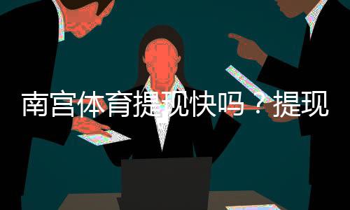 南宫体育提现快吗?提现速度、到账时间与真实用户评价全解析