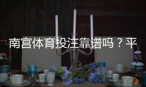 南宫体育投注靠谱吗?平台资质、用户口碑与提款体验全方位评测