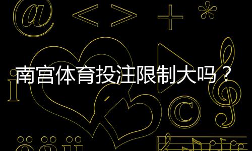 南宫体育投注限制大吗?限额、玩法与提款规则全面解析
