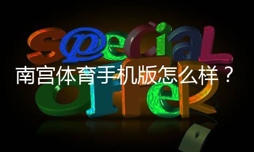 南宫体育手机版怎么样?2026最新版体验评测:功能、稳定性与安全性全解析