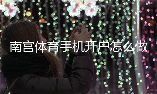 南宫体育手机开户怎么做?新手完整注册教程与安全注意事项