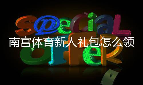 南宫体育新人礼包怎么领取?新手注册优惠、使用教程与注意事项全攻略