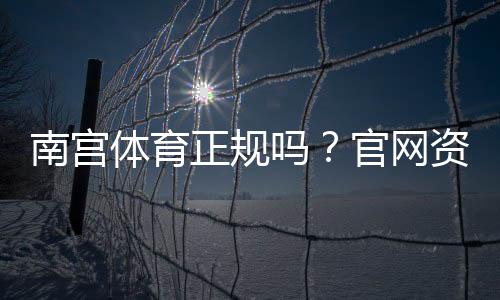 南宫体育正规吗?官网资质、资金安全与用户评价全方位解析