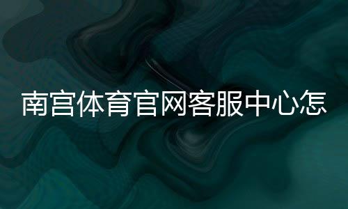 南宫体育官网客服中心怎么联系?联系方式、常见问题与处理流程一文看懂