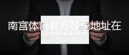 南宫体育官方登录地址在哪里?最新官网入口、登录步骤与安全提示