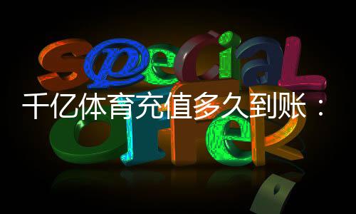 千亿体育充值多久到账：实用指南
