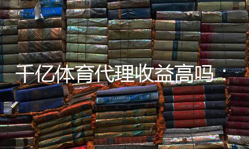 千亿体育代理收益高吗:赚钱还是泡汤?