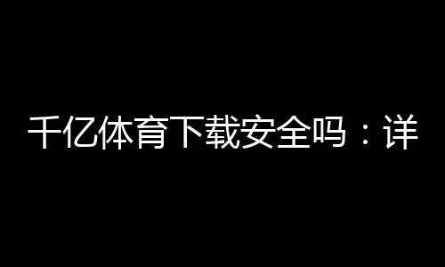 千亿体育下载安全吗:详细安全评估