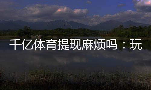 千亿体育提现麻烦吗：玩家必读攻略