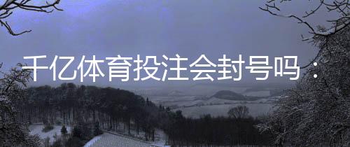 千亿体育投注会封号吗：真实经历分享