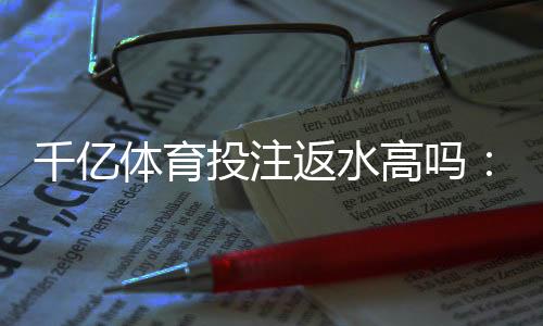 千亿体育投注返水高吗：值得信赖的投注平台