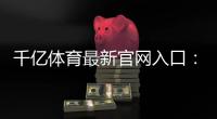 千亿体育最新官网入口：尽在眼前