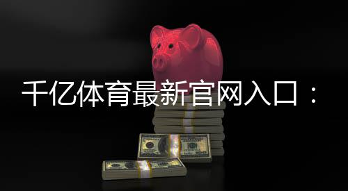 千亿体育最新官网入口:尽在眼前