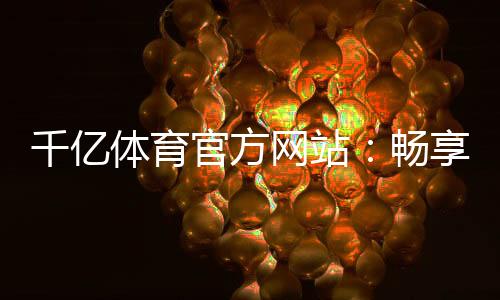 千亿体育官方网站:畅享精彩体育娱乐!