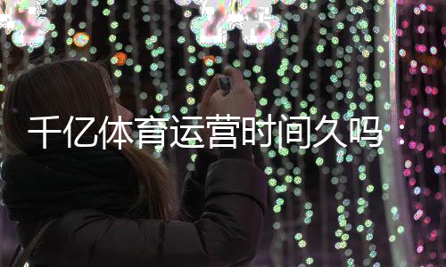 千亿体育运营时间久吗：独家揭秘