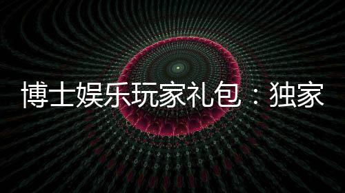 博士娱乐玩家礼包:独家福利与高额返水等你领取
