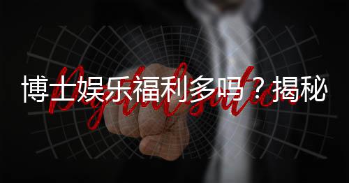 博士娱乐福利多吗？揭秘其丰厚福利与玩家真实体验
