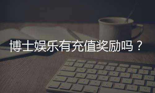 博士娱乐有充值奖励吗？揭秘新用户首充福利与高返水活动