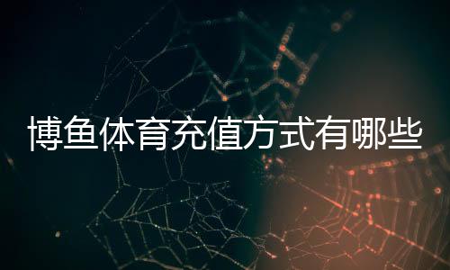 博鱼体育充值方式有哪些?2026最新渠道、流程与充值安全详解