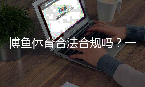 博鱼体育合法合规吗?一文看懂平台资质、监管与风险提示
