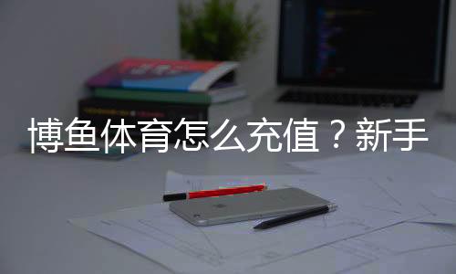 博鱼体育怎么充值?新手充值流程、支付方式与安全注意事项详解