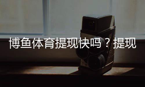 博鱼体育提现快吗?提现速度、到账时间与常见问题全解析