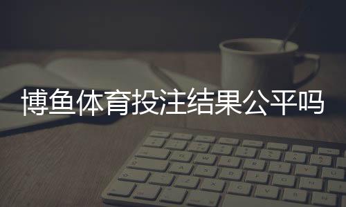 博鱼体育投注结果公平吗?真相揭秘与玩家自检攻略
