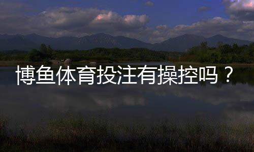 博鱼体育投注有操控吗?真相解析与防骗维权攻略